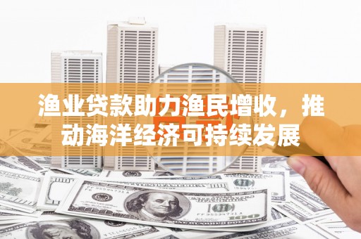 泰武渔业贷款助力渔民增收，推动海洋经济可持续发展