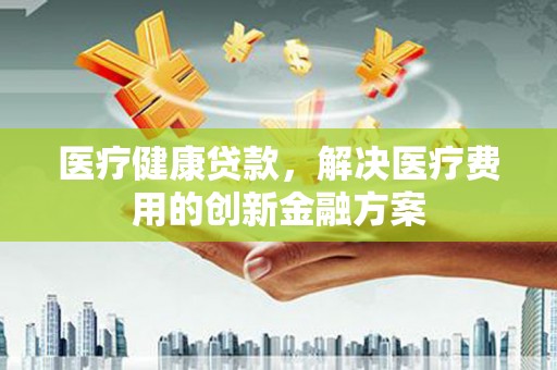 泰武医疗健康贷款，解决医疗费用的创新金融方案